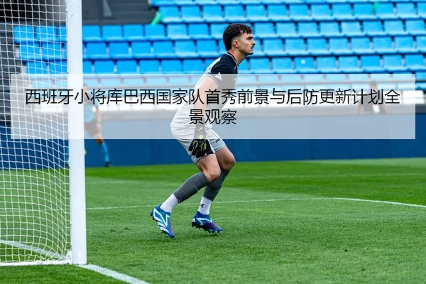 西班牙小将库巴西国家队首秀前景与后防更新计划全景观察