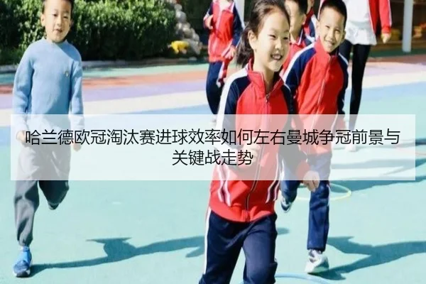 哈兰德欧冠淘汰赛进球效率如何左右曼城争冠前景与关键战走势