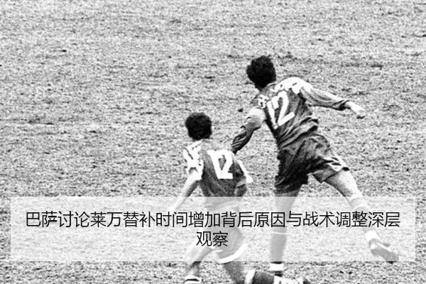 巴萨讨论莱万替补时间增加背后原因与战术调整深层观察