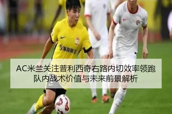 AC米兰关注普利西奇右路内切效率领跑队内战术价值与未来前景解析