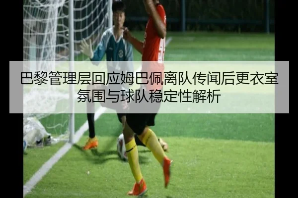 巴黎管理层回应姆巴佩离队传闻后更衣室氛围与球队稳定性解析