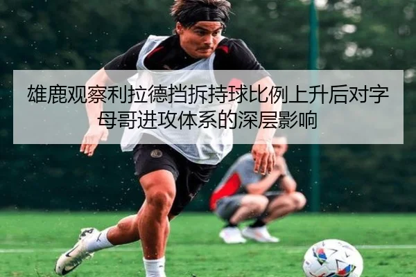 雄鹿观察利拉德挡拆持球比例上升后对字母哥进攻体系的深层影响