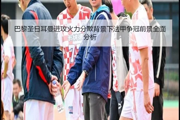 巴黎圣日耳曼进攻火力分散背景下法甲争冠前景全面分析