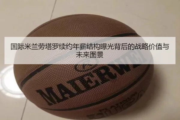国际米兰劳塔罗续约年薪结构曝光背后的战略价值与未来图景