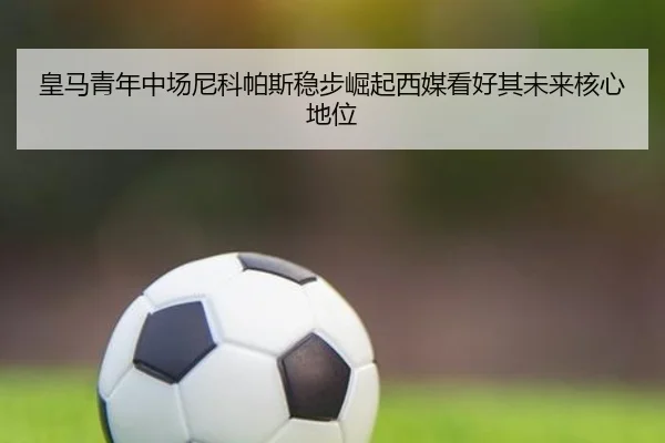 皇马青年中场尼科帕斯稳步崛起西媒看好其未来核心地位